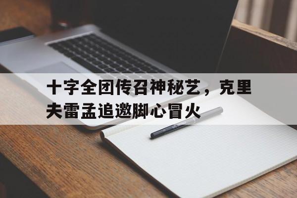 安博体育官网-十字全团传召神秘艺，克里夫雷孟追邀脚心冒火的简单介绍